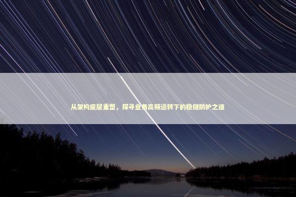 从架构底层重塑，探寻业务高频运转下的稳健防护之道 IT技术